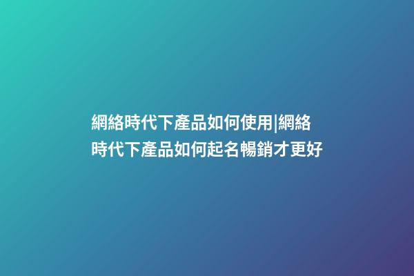 網絡時代下產品如何使用|網絡時代下產品如何起名暢銷才更好-第1張-公司起名-玄機派